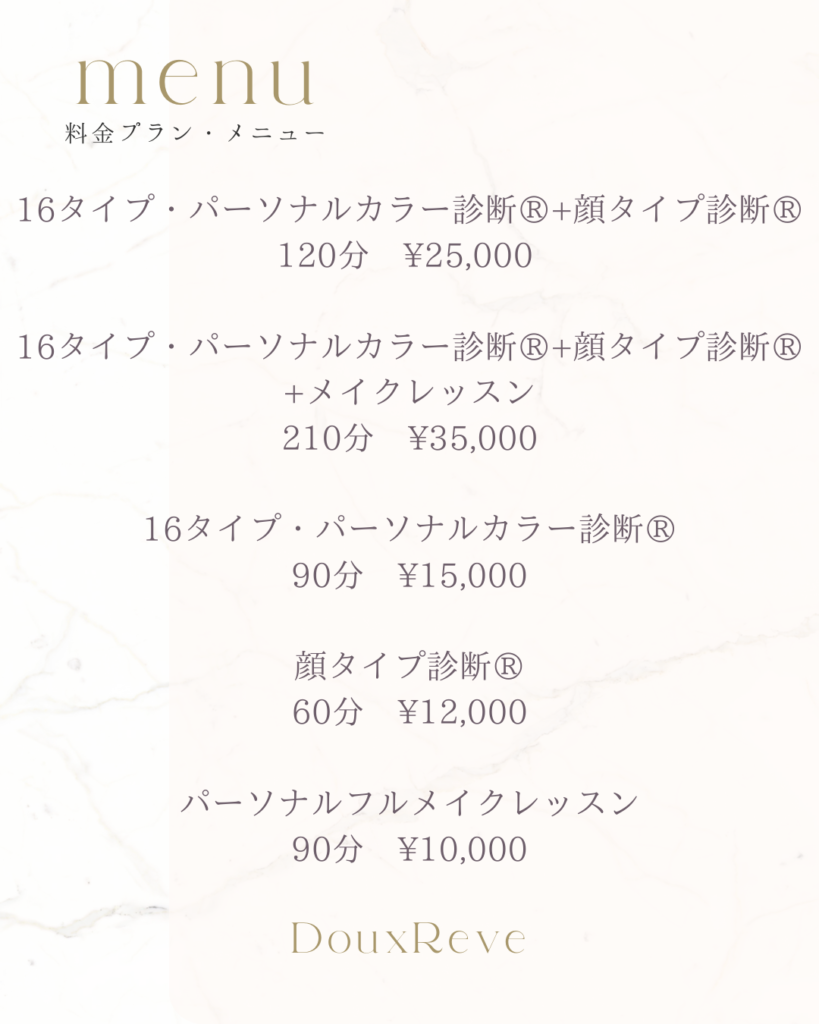 料金プラン・メニュー
16タイプ・パーソナルカラー診断®︎
90分　¥15,000

顔タイプ診断®︎
60分　¥12,000

16タイプ・パーソナルカラー診断®︎
顔タイプ診断®︎
120分　¥25,000

パーソナルフルメイクレッスン
90分　¥10,000

カラーセラピー
60分　¥6,000